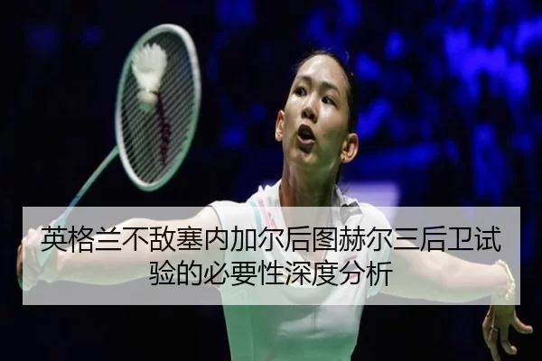 英格兰不敌塞内加尔后图赫尔三后卫试验的必要性深度分析